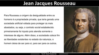 Jean Jacques Rousseau
Para Rousseau a origem da desigualdade entre os
homens é a propriedade privada, que teria gerado uma
sociedade artificial voltada para proteger os mais
abastados, ou seja, o contrato social estabelecido
primeiramente foi injusto pois atendia somente o
interesse de alguns. Além disso, a sociedade coloca fim
as liberdades existentes no estado da natureza, o
homem deixa de ser para si, para ser para os outros.
1712 -1778
 