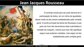 Jean Jacques Rousseau
O contrato social para ser justo deveria ter a
participação de todos, em um clima de igualdade,
desse modo as leis seriam estabelecidas pela vontade
geral. O ponto principal da teoria de Rousseau é que
para ser livre não deveríamos estar submetidos à
vontade de ninguém, mesmo que isso não signifique
seguir suas próprias vontades, mas seguir as leis
estabelecidas pela vontade geral.
 