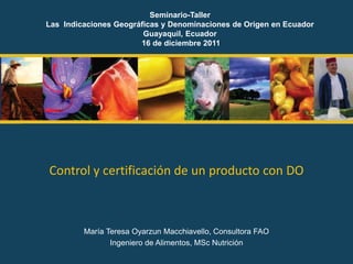 Control y certificación de un producto con DO
María Teresa Oyarzun Macchiavello, Consultora FAO
Ingeniero de Alimentos, MSc Nutrición
Seminario-Taller
Las Indicaciones Geográficas y Denominaciones de Origen en Ecuador
Guayaquil, Ecuador
16 de diciembre 2011
 
