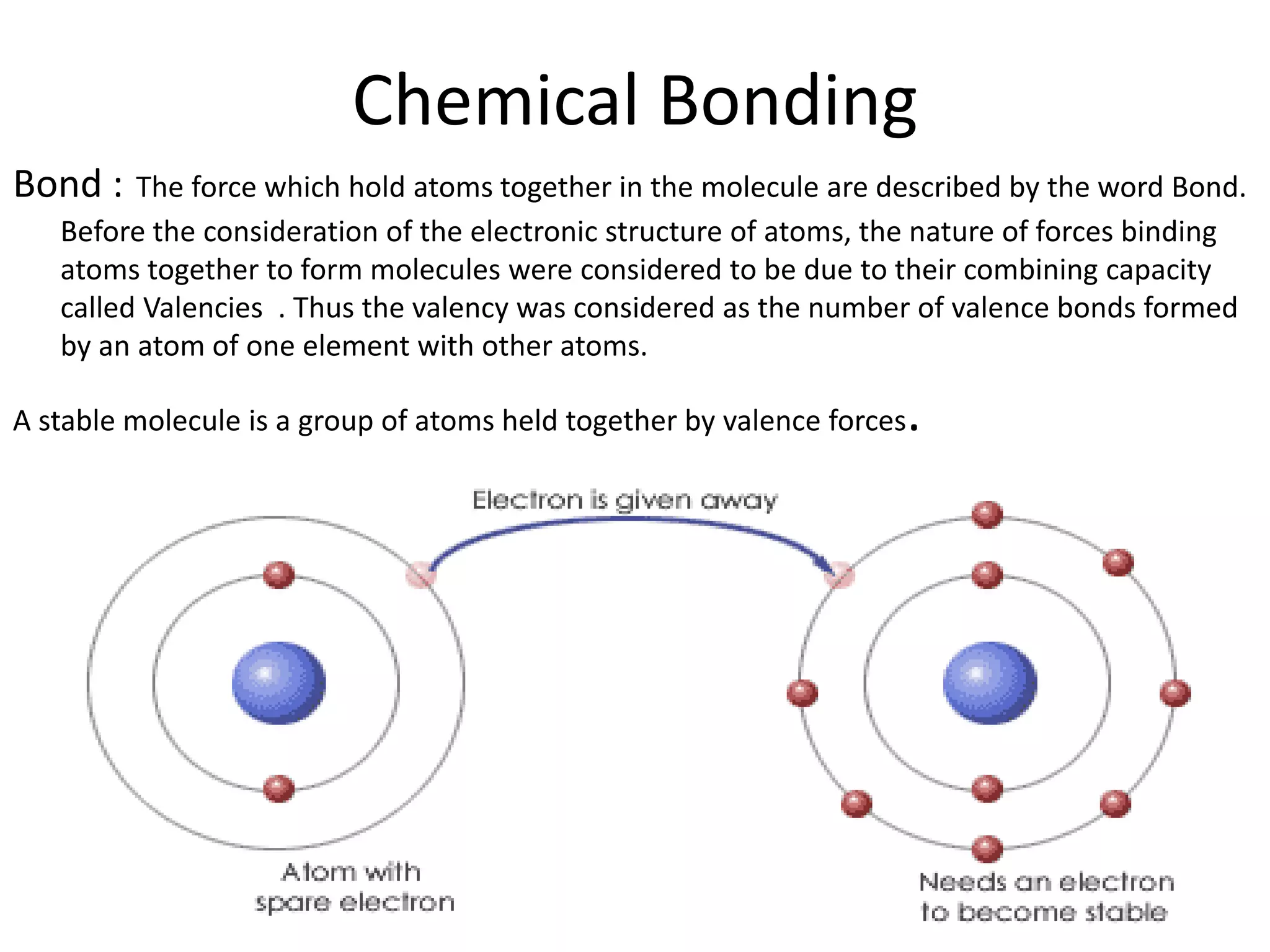 Chemical Bonding
Bond : The force which hold atoms together in the molecule are described by the word Bond.
Before the consideration of the electronic structure of atoms, the nature of forces binding
atoms together to form molecules were considered to be due to their combining capacity
called Valencies . Thus the valency was considered as the number of valence bonds formed
by an atom of one element with other atoms.
A stable molecule is a group of atoms held together by valence forces.
 