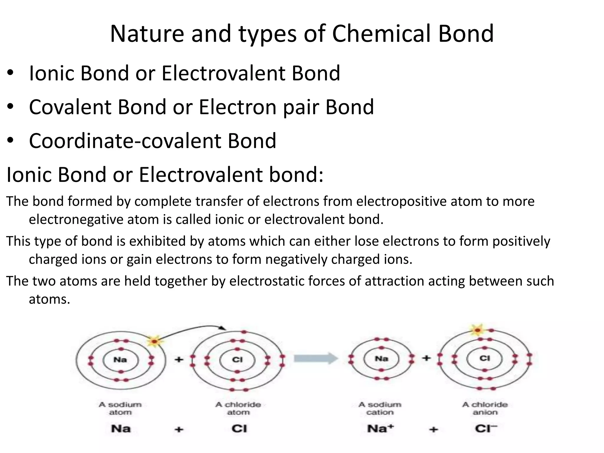 Nature and types of Chemical Bond
• Ionic Bond or Electrovalent Bond
• Covalent Bond or Electron pair Bond
• Coordinate-covalent Bond
Ionic Bond or Electrovalent bond:
The bond formed by complete transfer of electrons from electropositive atom to more
electronegative atom is called ionic or electrovalent bond.
This type of bond is exhibited by atoms which can either lose electrons to form positively
charged ions or gain electrons to form negatively charged ions.
The two atoms are held together by electrostatic forces of attraction acting between such
atoms.
 