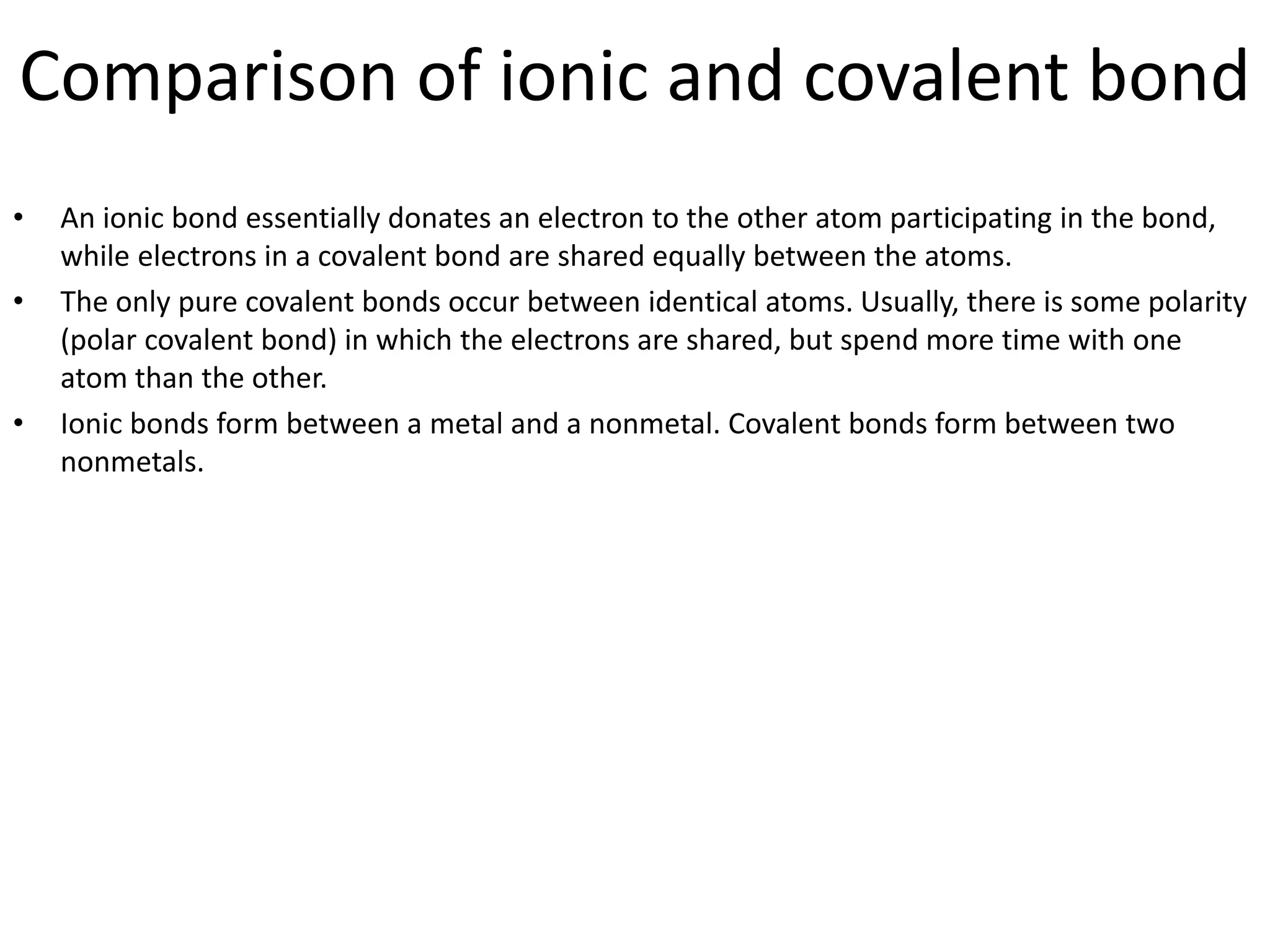 Comparison of ionic and covalent bond
• An ionic bond essentially donates an electron to the other atom participating in the bond,
while electrons in a covalent bond are shared equally between the atoms.
• The only pure covalent bonds occur between identical atoms. Usually, there is some polarity
(polar covalent bond) in which the electrons are shared, but spend more time with one
atom than the other.
• Ionic bonds form between a metal and a nonmetal. Covalent bonds form between two
nonmetals.
 