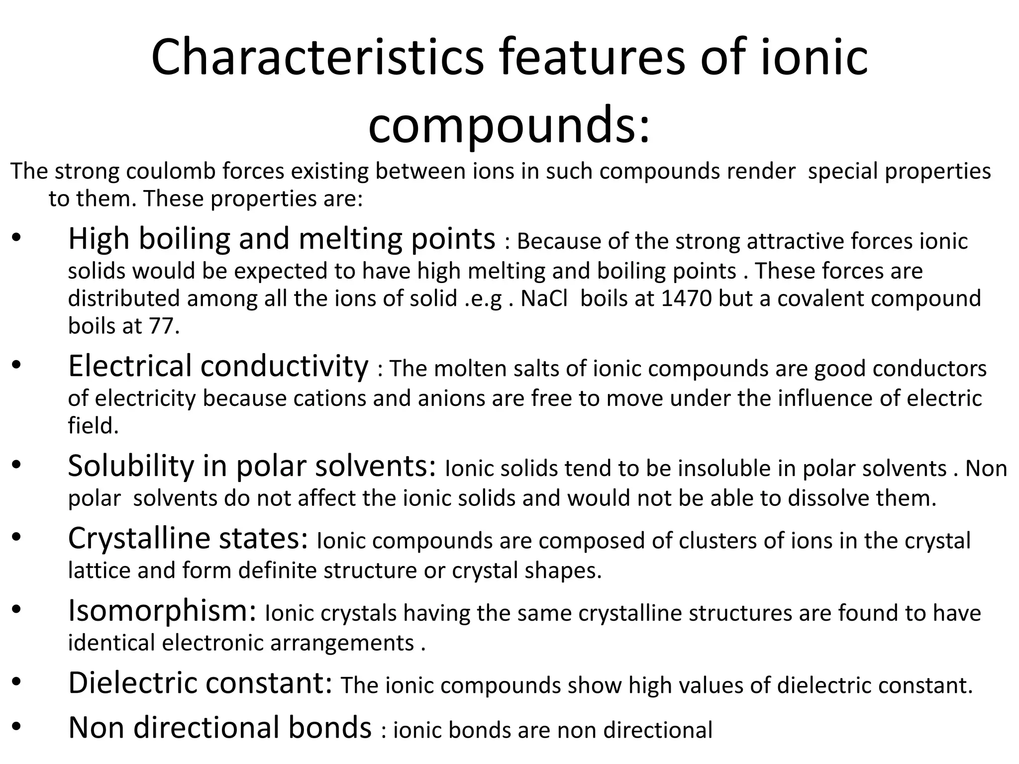 Characteristics features of ionic
compounds:
The strong coulomb forces existing between ions in such compounds render special properties
to them. These properties are:
• High boiling and melting points : Because of the strong attractive forces ionic
solids would be expected to have high melting and boiling points . These forces are
distributed among all the ions of solid .e.g . NaCl boils at 1470 but a covalent compound
boils at 77.
• Electrical conductivity : The molten salts of ionic compounds are good conductors
of electricity because cations and anions are free to move under the influence of electric
field.
• Solubility in polar solvents: Ionic solids tend to be insoluble in polar solvents . Non
polar solvents do not affect the ionic solids and would not be able to dissolve them.
• Crystalline states: Ionic compounds are composed of clusters of ions in the crystal
lattice and form definite structure or crystal shapes.
• Isomorphism: Ionic crystals having the same crystalline structures are found to have
identical electronic arrangements .
• Dielectric constant: The ionic compounds show high values of dielectric constant.
• Non directional bonds : ionic bonds are non directional
 