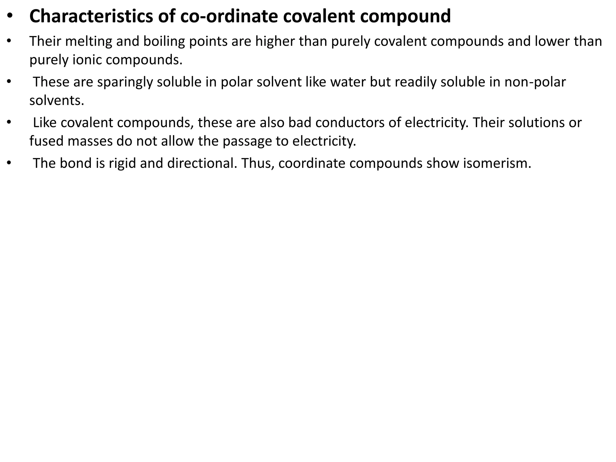 • Characteristics of co-ordinate covalent compound
• Their melting and boiling points are higher than purely covalent compounds and lower than
purely ionic compounds.
• These are sparingly soluble in polar solvent like water but readily soluble in non-polar
solvents.
• Like covalent compounds, these are also bad conductors of electricity. Their solutions or
fused masses do not allow the passage to electricity.
• The bond is rigid and directional. Thus, coordinate compounds show isomerism.
 