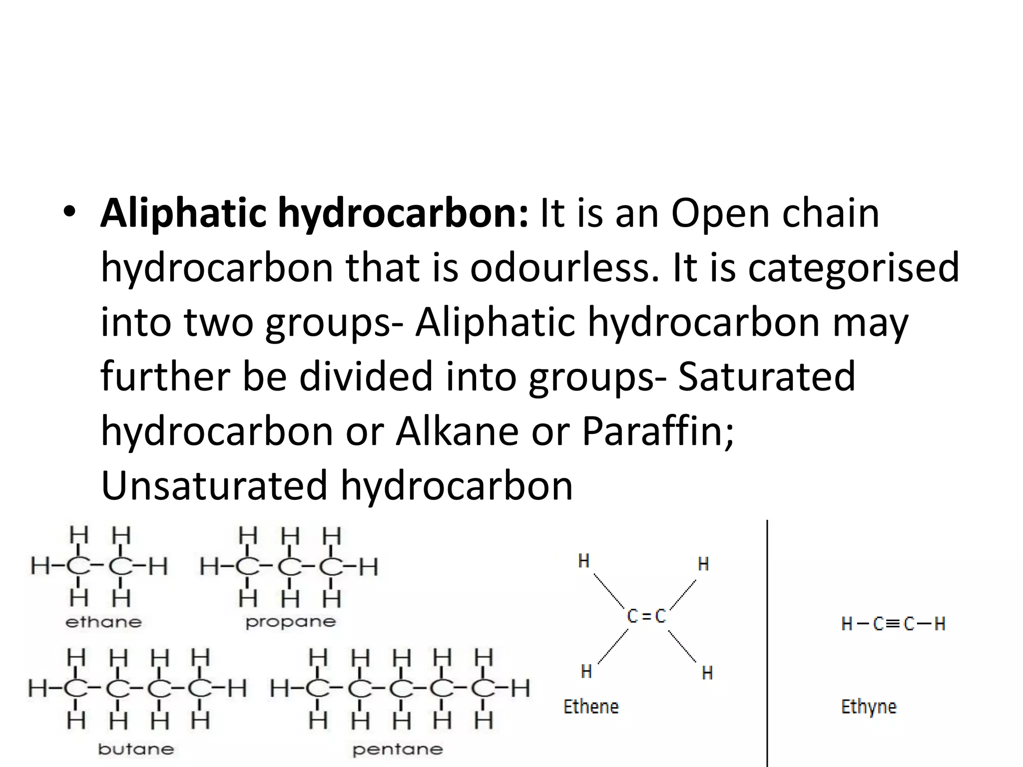 • Aliphatic hydrocarbon: It is an Open chain
hydrocarbon that is odourless. It is categorised
into two groups- Aliphatic hydrocarbon may
further be divided into groups- Saturated
hydrocarbon or Alkane or Paraffin;
Unsaturated hydrocarbon
 