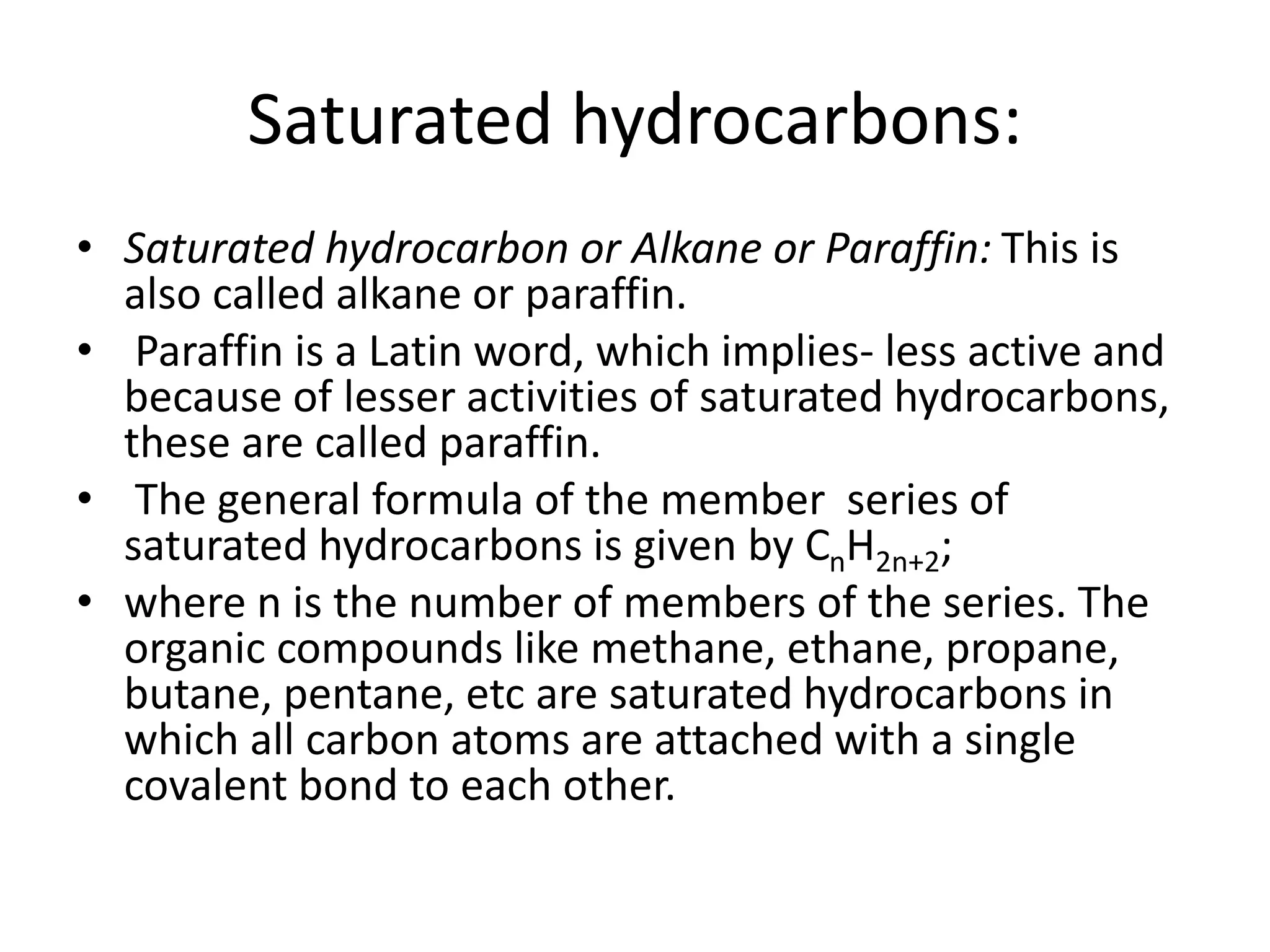 Saturated hydrocarbons:
• Saturated hydrocarbon or Alkane or Paraffin: This is
also called alkane or paraffin.
• Paraffin is a Latin word, which implies- less active and
because of lesser activities of saturated hydrocarbons,
these are called paraffin.
• The general formula of the member series of
saturated hydrocarbons is given by CnH2n+2;
• where n is the number of members of the series. The
organic compounds like methane, ethane, propane,
butane, pentane, etc are saturated hydrocarbons in
which all carbon atoms are attached with a single
covalent bond to each other.
 