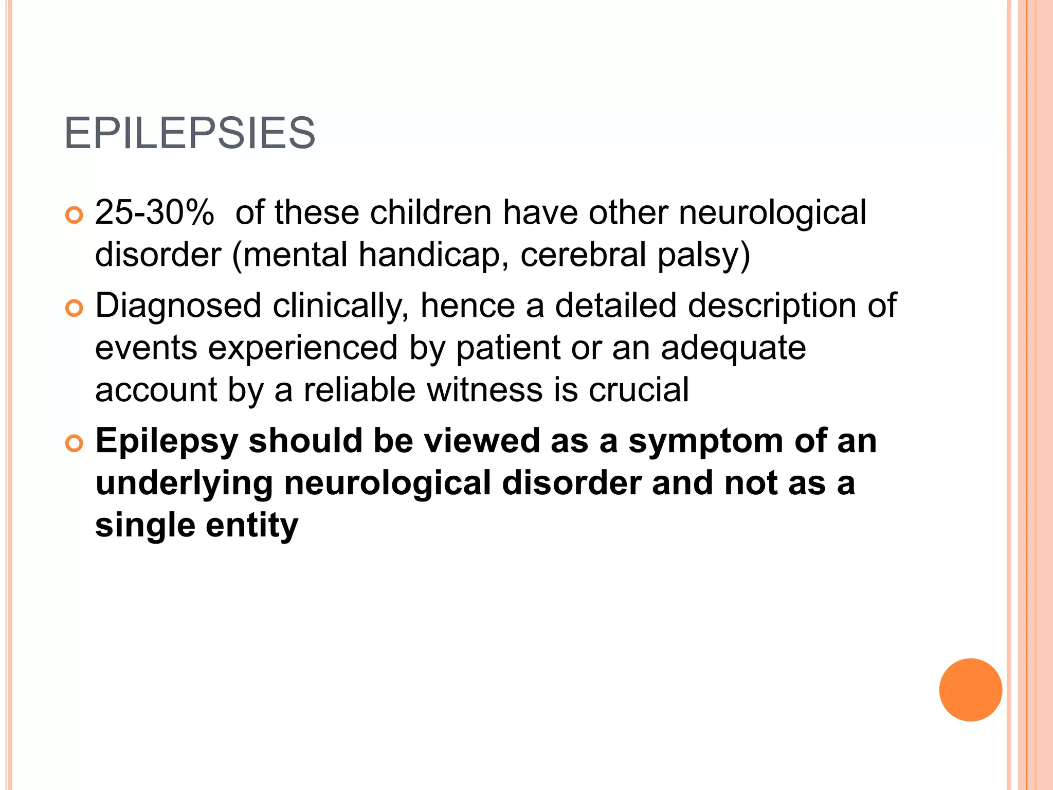EPILEPSIES25-30%  of these children have other neurological disorder (mental handicap, cerebral palsy)Diagnosed clinically, hence a detailed description of events experienced by patient or an adequate account by a reliable witness is crucialEpilepsy should be viewed as a symptom of an underlying neurological disorder and not as a single entity 