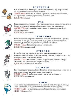Б Л И З Н Е Ц Ы
Есть возможность посмотреть на окружающий вас мир, не упускайте
её, год Змеи вам только поспособствует.
СОВЕТ ГОДА: Если что-то плохое случается в вашей личной жизни,
не торопитесь всю вину сразу брать только на себя.
ЦВЕТ ГОДА: белый
Р А К
Вы сможете почувствовать себя счастливым только в том случае, если не
будете чувствовать никаких обязательств перед окружающими.
СОВЕТ ГОДА: Отстаивайте свою позицию – в этом году вы будете
абсолютно правы.
ЦВЕТ ГОДА: сиреневый
С К О Р П И О Н
Если вы одиноки, обратите внимание на своих поклонников. При этом
помните –к выбору своего спутника подходите, не слушая советов
близких. Действуйте так, как вам подсказывает сердце.
СОВЕТ ГОДА: Не нужно бросаться в крайности.
ЦВЕТ ГОДА: сапфировый
С Т Р Е Л Е Ц
В год Змеи вы должны быть готовы к настоящему бою – ведь
конкуренты не дремлют, и хорошо, что вы успели отдохнуть перед тем,
как приступить к настоящей работе.
СОВЕТ ГОДА: Не сходите с ума из-за праздников. Они вас начнут
затягивать, вы слишком сильно расслабитесь..
ЦВЕТ ГОДА: все пастельные тона
К О З Е Р О Г
Вас будет ждать успех в работе. Но всё же нужно помнить и о том, что и
вам нужен отдых, иначе сил может и не хватить.
СОВЕТ ГОДА: Старайтесь, и птица счастья вас не покинет.
ЦВЕТ ГОДА: коричневый
Р Ы Б Ы
Если вы не будете переживать из-за мелочей и тратить время, проводя
его в мечтаниях, то год Змеи для вас сложится весьма удачно.
СОВЕТ ГОДА: По-настоящему слушайте своё сердце и интуицию.
ЦВЕТ ГОДА: голубой
 