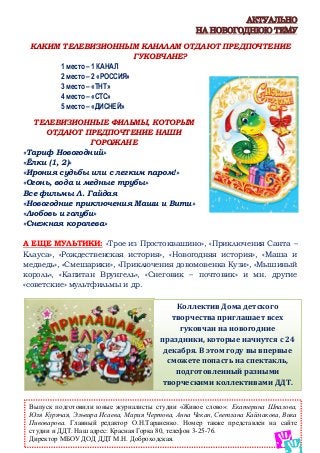 Выпуск подготовили юные журналисты студии «Живое слово»: Екатерина Шпалова,
Юля Курячая, Эльвира Исаева, Мария Чертова, Анна Чекан, Светлана Каймакова, Вика
Пивоварова. Главный редактор О.Н.Тараненко. Номер также представлен на сайте
студии и ДДТ. Наш адрес: Красная Горка 80, телефон 3-25-76.
Директор МБОУ ДОД ДДТ М.Н. Доброходская.
Коллектив Дома детского
творчества приглашает всех
гуковчан на новогодние
праздники, которые начнутся с 24
декабря. В этом году вы впервые
сможете попасть на спектакль,
подготовленный разными
творческими коллективами ДДТ.
АКТУАЛЬНО
НА НОВОГОДНЮЮ ТЕМУ
КАКИМ ТЕЛЕВИЗИОННЫМ КАНАЛАМ ОТДАЮТ ПРЕДПОЧТЕНИЕ
ГУКОВЧАНЕ?
1 место – 1 КАНАЛ
2 место – 2 «РОССИЯ»
3 место – «ТНТ»
4 место – «СТС»
5 место – «ДИСНЕЙ»
ТЕЛЕВИЗИОННЫЕ ФИЛЬМЫ, КОТОРЫМ
ОТДАЮТ ПРЕДПОЧТЕНИЕ НАШИ
ГОРОЖАНЕ
«Тариф Новогодний»
«Ёлки (1, 2)»
«Ирония судьбы или с легким паром!»
«Огонь, вода и медные трубы»
Все фильмы Л. Гайдая
«Новогодние приключения Маши и Вити»
«Любовь и голуби»
«Снежная королева»
А ЕЩЕ МУЛЬТИКИ: «Трое из Простоквашино», «Приключения Санта –
Клауса», «Рождественская история», «Новогодняя история», «Маша и
медведь», «Смешарики», «Приключения довомовенка Кузи», «Мышиный
король», «Капитан Врунгель», «Снеговик – почтовик» и мн. другие
«советские» мультфильмы и др.
 