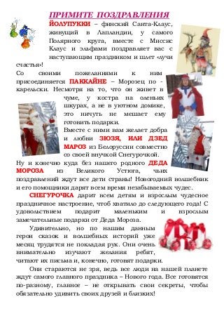 ПРИМИТЕ ПОЗДРАВЛЕНИЯ
ЙОЛУПУККИ – финский Санта-Клаус,
живущий в Лапландии, у самого
Полярного круга, вместе с Миссис
Клаус и эльфами поздравляет вас с
наступающим праздником и шлет «лучи
счастья»!
Со своими пожеланиями к ним
присоединяется ПАККАЙНЕ – Морозец по -
карельски. Несмотря на то, что он живет в
чуме, у костра на оленьих
шкурах, а не в уютном домике,
это ничуть не мешает ему
готовить подарки.
Вместе с ними вам желает добра
и любви ЗЮЗЯ, ИЛИ ДЗЕД
МАРОЗ из Белоруссии совместно
со своей внучкой Снегурочкой.
Ну и конечно куда без нашего родного ДЕДА
МОРОЗА из Великого Устюга, чьих
поздравлений ждут все дети страны! Новогодний волшебник
и его помощники дарят всем время незабываемых чудес.
СНЕГУРОЧКА дарит всем детям и взрослым чудесное
праздничное настроение, чтоб хватило до следующего года! С
удовольствием подарит маленьким и взрослым
замечательные подарки от Деда Мороза.
Удивительно, но по нашим данным
герои сказок и волшебных историй уже
месяц трудятся не покладая рук. Они очень
внимательно изучают желания ребят,
читают их письма и, конечно, готовят подарки.
Они стараются не зря, ведь все люди на нашей планете
ждут самого главного праздника – Нового года. Все готовятся
по-разному, главное – не открывать свои секреты, чтобы
обязательно удивить своих друзей и близких!
 