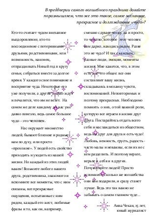 В преддверии самого волшебного праздника давайте
поразмышляем, что же это такое, самое желанное,
прекрасное и долгожданное «чудо»?
Кто-то считает чудом внезапное
выздоровление, кто-то
воссоединение с потерянными
друзьями, родственниками, или
возможность, наконец,
отпраздновать Новый год в кругу
семьи, собраться вместе за долгое
время. У каждого свое понимание и
восприятие чуда. Некоторые его
уже получили, а другие только ждут
и печалятся, что им не везёт. На
самом же деле каждому из нас уже
давно повезло, ведь самое большое
чудо – это человек.
Нас окружает множество
людей, бывают близкие и родные
нам по духу, или просто
«прохожие». У людей есть свойство
приходить и уходить из нашей
жизни. Но каждый из этих людей
важен! Возьмите любого вашего
друга, родственника, знакомого и
вспомните все моменты, что с ним
связаны, все прекрасные
ощущения, испытанные с ним
рядом, каждый его жест, любимые
фразы и то, как он, например,
смешно сдувает челку, да и просто,
то чувство, которое этот человек
вам дарил, находясь рядом. Разве
это не чудо? И так с каждым,
разные люди, эмоции, моменты
жизни. Мне кажется, что, в этом
есть кое-что общее: все они
составляют вашу жизнь,
складываясь в мозаику чувств,
воспоминаний. Неповторимых и
поэтому прекрасных. Необходимо
помнить о них, о той важной роли,
которую все играем в жизни друг
друга. Постарайтесь отдать всего
себя и наслаждаться их обществом,
ведь вы друг для друга и есть чудо!
Любовь, нежность, грусть, радость -
часто малы и неважны, если их не с
кем разделить. И поэтому верьте,
верьте в себя и в других.
Почувствуйте людей! Просто
вспомните, сколько же волшебства
они вам подарили, и сразу станет
лучше. Ведь это так важно не
забывать о самом главном чуде…
Анна Чекан, 15 лет,
юный журналист
 