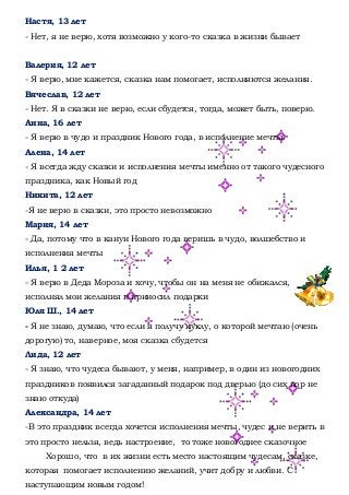 Настя, 13 лет
- Нет, я не верю, хотя возможно у кого-то сказка в жизни бывает
Валерия, 12 лет
- Я верю, мне кажется, сказка нам помогает, исполняются желания.
Вячеслав, 12 лет
- Нет. Я в сказки не верю, если сбудется, тогда, может быть, поверю.
Анна, 16 лет
- Я верю в чудо и праздник Нового года, в исполнение мечты.
Алена, 14 лет
- Я всегда жду сказки и исполнения мечты именно от такого чудесного
праздника, как Новый год
Никита, 12 лет
-Я не верю в сказки, это просто невозможно
Мария, 14 лет
- Да, потому что в канун Нового года веришь в чудо, волшебство и
исполнения мечты
Илья, 1 2 лет
- Я верю в Деда Мороза и хочу, чтобы он на меня не обижался,
исполнял мои желания и приносил подарки
Юля Ш., 14 лет
- Я не знаю, думаю, что если я получу куклу, о которой мечтаю (очень
дорогую) то, наверное, моя сказка сбудется
Лида, 12 лет
- Я знаю, что чудеса бывают, у меня, например, в один из новогодних
праздников появился загаданный подарок под дверью (до сих пор не
знаю откуда)
Александра, 14 лет
-В это праздник всегда хочется исполнения мечты, чудес и не верить в
это просто нельзя, ведь настроение, то тоже новогоднее сказочное
Хорошо, что в их жизни есть место настоящим чудесам, сказке,
которая помогает исполнению желаний, учит добру и любви. С
наступающим новым годом!
 