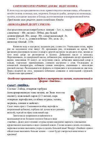 САМУЮ ВКУСНУЮ РУБРИКУ ДЛЯ ВАС ВЕДЕТ ЮЛИЯ К.
В этом году на праздничном столе приветствуется свежая пища, в большом
почёте зелень и овощи, как, впрочем, блюда из рыбы, десерты из шоколада,
салаты, холодные закуски и блюда, изготовленные в микроволновой печи.
Предлагаю вам рецепт моего семейного блюда
«ШОКОЛАДНЫЙ ДЕСЕРТ С РИСОМ»
для приготовления потребуется: коньяк – 1ст. л., масло
сливочное – 40г, молоко -300мл, рис белый
длиннозёрный -50г, сахар -50г, сахар ванильный -3г,
сливки 2 – 6 ст. л., сливки взбитые -10г, соль -2г,
шоколад тёмный -110г.
Кипятим воду в кастрюле, засыпаем рис, солим его. Уменьшаем огонь, варим
рис на медленном огне минут 20, промываем рис, отлаживаем на время. Тем
временем разогреваем молоко и сахар в другой кастрюле на среднем огне, мешая до
того пока сахар не растворится в молоке. Добавляем масло и шоколад.
Перемешиваем, до однородной массы, добавляем рис, накрываем десерт крышкой и
варим, помешивая 30 минут, до загустения смеси, добавляем ванильный сахар и
коньяк, тщательно перемешиваем, снимаем кастрюлю с огня. Охлаждаем до
комнатной температуры, взбиваем сливки миксером, смешиваем с шоколадно
рисовой смесью. Раскладываем по формам, и отправляем в холодильник на два часа.
Перед подачей на стол, украшаем взбитыми сливками и шоколадной стружкой.
Сладких вам праздников!
Особенно оригинально будет смотреться салат, выложенный в
форме «Змейки».
САЛАТ «ЗМЕЙКА»
Состав: 2 яйца, отварная горбуша
(консервированную тоже можно, но Змея этого не
оценит), плавленый сырок (2-3 пачки), пара
отварных картофелин, солёные огурцы, зелень,
морковь, оливки и майонез.
Салат очень прост. Смешиваются яйца, картофель
(порезанный кубиком), горбуша (её лучше всего размять
вилкой), тертый на тёрке плавленый сыр.
Затем масса заправляется майонезом и
выкладывается на большое плоское блюдо в виде
«змейки». Далее дело техники: огурцы нужно аккуратно нарезать тоненькими
кружочками и выложить в виде «змеиной кожи». Глазки можно сделать из оливок,
морковью можно выложить узоры и сделать большой язык! Вокруг «Змейки» нужно
обязательно выложить больше зелени — салат будет смотреться аппетитнее и
красивее!
 