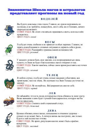 В О Д О Л Е Й
Вы будете довольны этим годом. Главное, не нужно переживать по
пустякам, и не требуйте, пожалуйста, ни от себя, ни от близких, ничего
сверхъестественного.
СОВЕТ ГОДА: Не стоит стесняться спрашивать совета, если вы в нём
нуждаетесь.
ЦВЕТ ГОДА: синий
В Е С Ы
Год будет очень стабилен и не принесет особых перемен. Главное, не
терять самообладание в сложных ситуациях и держать себя в руках.
СОВЕТ ГОДА: Расширяйте границы ваших возможностей.
ЦВЕТ ГОДА: розовый
О В Е Н
У каждого должно быть свое мнение, а если придерживаться лишь
чужого, то Змея не будет благосклонна к вам и отвернет от вас.
СОВЕТ ГОДА: Хватит намёков, сейчас самое время расставить все точки
над «и».
ЦВЕТ ГОДА: зеленый
Т Е Л Е Ц
В любом случае, год будет очень сильно насыщен событиями, как
приятными, так и не очень. Но скучным год Змеи Тельцы уж точно не
назовут.
СОВЕТ ГОДА: Не волнуйтесь. Всё разрешится само по себе.
ЦВЕТ ГОДА: черный
Л Е В
Не забывайте, что есть люди, которым вы очень обязаны за свою удачу.
Ваше внимание к ним будет лучшей благодарностью, которую вы бы
могли придумать.
СОВЕТ ГОДА: Смените свой социальный статус.
ЦВЕТ ГОДА: бежевый
Д Е В А
Ценные обновки, новое жилье, повышение и отменное здоровье –
лучшего и не может быть. А личную жизнь вы построите, как только
будете к ней полностью готовы.
СОВЕТ ГОДА: Не врите, репутация многих может быть серьёзно
испорчена.
ЦВЕТ ГОДА: желтый
 
