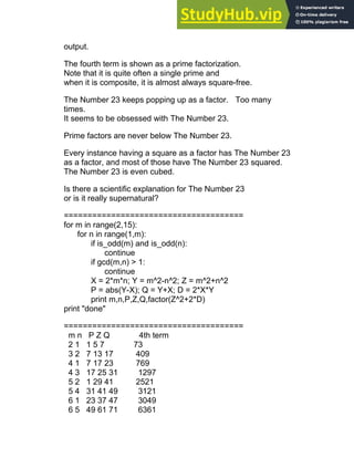 output.
The fourth term is shown as a prime factorization.
Note that it is quite often a single prime and
when it is composite, it is almost always square-free.
The Number 23 keeps popping up as a factor. Too many
times.
It seems to be obsessed with The Number 23.
Prime factors are never below The Number 23.
Every instance having a square as a factor has The Number 23
as a factor, and most of those have The Number 23 squared.
The Number 23 is even cubed.
Is there a scientific explanation for The Number 23
or is it really supernatural?
======================================
for m in range(2,15):
for n in range(1,m):
if is_odd(m) and is_odd(n):
continue
if gcd(m,n) > 1:
continue
X = 2*m*n; Y = m^2-n^2; Z = m^2+n^2
P = abs(Y-X); Q = Y+X; D = 2*X*Y
print m,n,P,Z,Q,factor(Z^2+2*D)
print "done"
======================================
m n P Z Q 4th term
2 1 1 5 7 73
3 2 7 13 17 409
4 1 7 17 23 769
4 3 17 25 31 1297
5 2 1 29 41 2521
5 4 31 41 49 3121
6 1 23 37 47 3049
6 5 49 61 71 6361
 