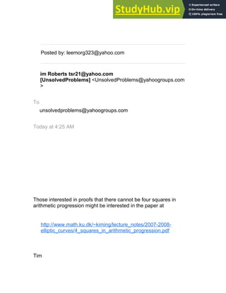 __._,_.___
Posted by: leemorg323@yahoo.com
im Roberts tsr21@yahoo.com
[UnsolvedProblems] <UnsolvedProblems@yahoogroups.com
>
To
unsolvedproblems@yahoogroups.com
Today at 4:25 AM
Those interested in proofs that there cannot be four squares in
arithmetic progression might be interested in the paper at
http://www.math.ku.dk/~kiming/lecture_notes/2007-2008-
elliptic_curves/4_squares_in_arithmetic_progression.pdf
Tim
 