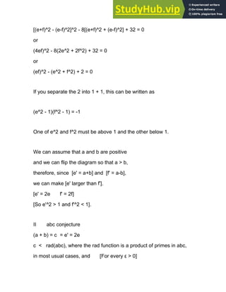 [(e+f)^2 - (e-f)^2]^2 - 8[(e+f)^2 + (e-f)^2] + 32 = 0
or
(4ef)^2 - 8(2e^2 + 2f^2) + 32 = 0
or
(ef)^2 - (e^2 + f^2) + 2 = 0
If you separate the 2 into 1 + 1, this can be written as
(e^2 - 1)(f^2 - 1) = -1
One of e^2 and f^2 must be above 1 and the other below 1.
We can assume that a and b are positive
and we can flip the diagram so that a > b,
therefore, since [e' = a+b] and [f' = a-b],
we can make [e' larger than f'].
[e' = 2e f' = 2f]
[So e'^2 > 1 and f'^2 < 1].
II abc conjecture
(a + b) = c = e' = 2e
c < rad(abc), where the rad function is a product of primes in abc,
in most usual cases, and [For every ε > 0]
 