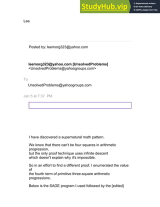 Lee
__._,_.___
Posted by: leemorg323@yahoo.com
leemorg323@yahoo.com [UnsolvedProblems]
<UnsolvedProblems@yahoogroups.com>
To
UnsolvedProblems@yahoogroups.com
Jan 5 at 7:37 PM
I have discovered a supernatural math pattern.
We know that there can't be four squares in arithmetic
progression,
but the only proof technique uses infinite descent
which doesn't explain why it's impossible.
So in an effort to find a different proof, I enumerated the value
of
the fourth term of primitive three-square arithmetic
progressions.
Below is the SAGE program I used followed by the [edited]
 