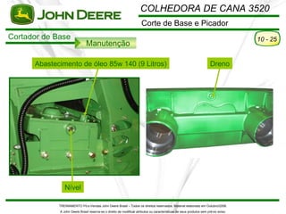 COLHEDORA DE CANA 3520
                                                                      Corte de Base e Picador
Cortador de Base                                                                                                                      10 - 25
                               Manutenção

      Abastecimento de óleo 85w 140 (9 Litros)                                                                         Dreno




                Nível

             TREINAMENTO Pó s-Vendas John Deere Brasil – Todos os direitos reservados. Material elaborado em Outubro/2008.
             A John Deere Brasil reserva-se o direito de modificar atributos ou características de seus produtos sem pré vio aviso.
 