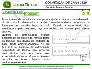 COLHEDORA DE CANA 3520
                                                                       Corte de Base e Picador
Cortador de Base                                                                                                                       12 - 25
                                Lâminas

Boas lâminas de cortador de base podem ajudar a colocar a cana dentro do
circuito do rolo alimentador e também minimizam danos de restolho e
fornecem um trabalho limpo no solo. Quando a extremidade ficar
arredondada pelo desgaste, faça um rodízio das lâminas para discos
opostos.
Quando     as    extremidades   ficarem
desgastadas do outro lado, remova todas
as lâminas dos discos do cortador de
base. Corte aproximadamente 7,5 cm
(2.5 in.) de distância da extremidade
desgastada da lâmina. Isto fornecerá
uma lâmina reta com uma nova
extremidade de corte. Monte as lâminas
de volta nos discos e faça o rodízio
conforme necessário.
              TREINAMENTO Pó s-Vendas John Deere Brasil – Todos os direitos reservados. Material elaborado em Outubro/2008.
              A John Deere Brasil reserva-se o direito de modificar atributos ou características de seus produtos sem pré vio aviso.
 