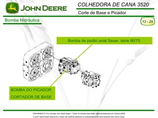 COLHEDORA DE CANA 3520
                                                                      Corte de Base e Picador
Bomba Hidráulica                                                                                                                      13 - 25




                                                         Bomba de pistão axial Sauer, série 90/75.




  BOMBA DO PICADOR
  CORTADOR DE BASE



            TREINAMENTO Pó s-Vendas John Deere Brasil – Todos os direitos reservados. Material elaborado em Outubro/2008.
             A John Deere Brasil reserva-se o direito de modificar atributos ou características de seus produtos sem pré vio aviso.
 