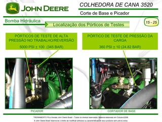 COLHEDORA DE CANA 3520
                                                                      Corte de Base e Picador
Bomba Hidráulica                                                                                                                      15 - 25
                                    Localização dos Pórticos de Testes

   PÓRTICOS DE TESTE DE ALTA                                                    PÓRTICO DE TESTE DE PRESSÃO DA
 PRESSÃO NO TRABALHO/REVERSÃO                                                               CARGA
      5000 PSI + 100 (345 BAR)                                                                360 PSI + 10 (24.82 BAR)




            PICADOR                                                                                      CORTADOR DE BASE

             TREINAMENTO Pó s-Vendas John Deere Brasil – Todos os direitos reservados. Material elaborado em Outubro/2008.
             A John Deere Brasil reserva-se o direito de modificar atributos ou características de seus produtos sem pré vio aviso.
 