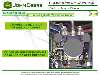 COLHEDORA DE CANA 3520
                                                                      Corte de Base e Picador
Bomba Hidráulica                                                                                                                      16 - 25
                                  Localização da Válvula de Alívio


    VÁLVULA DE ALÍVIO DA
     PRESSÃO DA CARGA




VÁLVULAS MULTIFUNCIONAIS
DE ALÍVIO DE ALTA PRESSÃO




            TREINAMENTO Pó s-Vendas John Deere Brasil – Todos os direitos reservados. Material elaborado em Outubro/2008.
             A John Deere Brasil reserva-se o direito de modificar atributos ou características de seus produtos sem pré vio aviso.
 