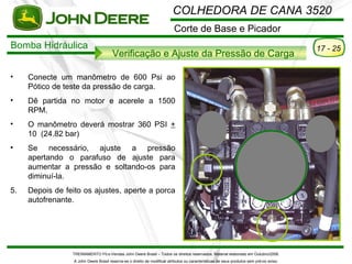 COLHEDORA DE CANA 3520
                                                                           Corte de Base e Picador
Bomba Hidráulica                                                                                                                           17 - 25
                                        Verificação e Ajuste da Pressão de Carga

•    Conecte um manômetro de 600 Psi ao
     Pótico de teste da pressão de carga.
•    Dê partida no motor e acerele a 1500
     RPM.
•    O manômetro deverá mostrar 360 PSI +
     10 (24.82 bar)
•    Se necessário, ajuste a pressão
     apertando o parafuso de ajuste para
     aumentar a pressão e soltando-os para
     diminuí-la.
5.   Depois de feito os ajustes, aperte a porca
     autofrenante.




                 TREINAMENTO Pó s-Vendas John Deere Brasil – Todos os direitos reservados. Material elaborado em Outubro/2008.
                  A John Deere Brasil reserva-se o direito de modificar atributos ou características de seus produtos sem pré vio aviso.
 