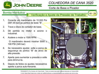 COLHEDORA DE CANA 3520
                                                                          Corte de Base e Picador
Bomba Hidráulica                                                                                                                          18 - 25
                                      Verificação e Ajuste da Pressão de Trabalho
1.   Conecte um manômetro de 10.000 Psi
     (687,45 bar) ao pórtico de teste ”B”.
2.   Trave o disco do cortador de base.
3.   Dê partida no motor e acione o
     industrial.
4.   Acelere o motor a 1500 RPM.
      O manômetro deverá mostrar 5000 +
     100 PSI (345 bar)
6.   Se necessário ajustar, solte a porca de
     segurança do pórtico “B” de alívio de
     alta pressão.
7.   Aperte para aumentar a pressão e solte
     para diminuí-la.
8.   Depois de feitos os ajustes necessários
     aperte a porca auto-frenante.
                 TREINAMENTO Pó s-Vendas John Deere Brasil – Todos os direitos reservados. Material elaborado em Outubro/2008.
                 A John Deere Brasil reserva-se o direito de modificar atributos ou características de seus produtos sem pré vio aviso.
 