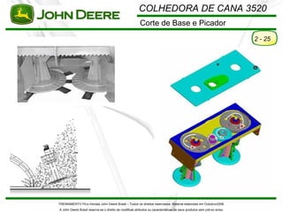 COLHEDORA DE CANA 3520
                                                         Corte de Base e Picador
                                                                                                                         2 - 25




TREINAMENTO Pó s-Vendas John Deere Brasil – Todos os direitos reservados. Material elaborado em Outubro/2008.
A John Deere Brasil reserva-se o direito de modificar atributos ou características de seus produtos sem pré vio aviso.
 