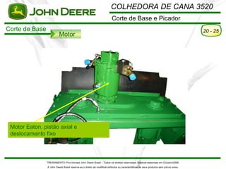 COLHEDORA DE CANA 3520
                                                                         Corte de Base e Picador
Corte de Base                                                                                                                            20 - 25
                          Motor




 Motor Eaton, pistão axial e
 deslocamento fixo



                TREINAMENTO Pó s-Vendas John Deere Brasil – Todos os direitos reservados. Material elaborado em Outubro/2008.
                A John Deere Brasil reserva-se o direito de modificar atributos ou características de seus produtos sem pré vio aviso.
 