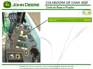 COLHEDORA DE CANA 3520
                                                         Corte de Base e Picador
                                                                                                                         21 - 25


                                                                                Acionamento do Industrial




TREINAMENTO Pó s-Vendas John Deere Brasil – Todos os direitos reservados. Material elaborado em Outubro/2008.
A John Deere Brasil reserva-se o direito de modificar atributos ou características de seus produtos sem pré vio aviso.
 