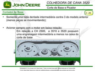 COLHEDORA DE CANA 3520
                                                                       Corte de Base e Picador
Cortador de Base                                                                                                                       3 - 25
•   Somente uma roda dentada intermediária contra 3 do modelo anterior
    (menos peças se movimentando);

•   Acionar sempre com o motor em baixa rotação;
            Em relação a CH 2500, a 3510 e 3520 possuem
            uma engrenagem intermediária a menos na caixa do
            corte de base




              TREINAMENTO Pó s-Vendas John Deere Brasil – Todos os direitos reservados. Material elaborado em Outubro/2008.
              A John Deere Brasil reserva-se o direito de modificar atributos ou características de seus produtos sem pré vio aviso.
 