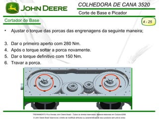 COLHEDORA DE CANA 3520
                                                                        Corte de Base e Picador
Cortador de Base                                                                                                                        4 - 25

•    Ajustar o torque das porcas das engrenagens da seguinte maneira;

3.   Dar o primeiro aperto com 280 Nm.
4.   Após o torque soltar a porca novamente.
5.   Dar o torque definitivo com 150 Nm.
6.   Travar a porca.




               TREINAMENTO Pó s-Vendas John Deere Brasil – Todos os direitos reservados. Material elaborado em Outubro/2008.
               A John Deere Brasil reserva-se o direito de modificar atributos ou características de seus produtos sem pré vio aviso.
 