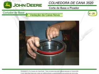COLHEDORA DE CANA 3520
                                                                      Corte de Base e Picador
Cortador de Base                                                                                                                      6 - 25
                               Vedação da Caixa Nova




             TREINAMENTO Pó s-Vendas John Deere Brasil – Todos os direitos reservados. Material elaborado em Outubro/2008.
             A John Deere Brasil reserva-se o direito de modificar atributos ou características de seus produtos sem pré vio aviso.
 