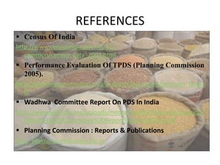 REFERENCES
 Census Of India
http://www.censusindia.gov.in/2011-
common/census_data_2001.html
 Performance Evaluation Of TPDS (Planning Commission
2005).
http://planningcommission.nic.in/reports/peoreport/peo/peo_tpds.p
df
 Wadhwa Committee Report On PDS In India
http://www.prsindia.org/uploads/media/Food%20Security/Justice%2
0Wadhwa%20Committee%20Report%20on%20PDS.pdf
 Planning Commission : Reports & Publications
http://planningcommission.nic.in/
 