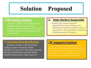 Solution Proposed
Bringing Justice
All issues related to this matter must be
handled in fast track courts. Strict
punishment up to a minimum of 10 years &
definitely sealing up the properties of the
ones involved.
 Attacking Ghost Beneficiaries
Introduce concept of time bound door
visiting in order to check the needed
beneficiary. If any card is fake card is detected
both the card holder & concerned officers
should be prosecuted as stated in point A.
 Make Workers Responsible
Introduce the concept of personal
responsibilities in case of lapses. New
definitions are needed to be laid for roles of
each position. There should be no hesitation
in deducting salary of the guilty.
Computerization
Involvement of computer needs to be
increased to limit the human interference and
data manipulation. The AADHAAR could be
quite effective. For e.g. computer says – “No
ration until the fingerprint gets matched”.
 