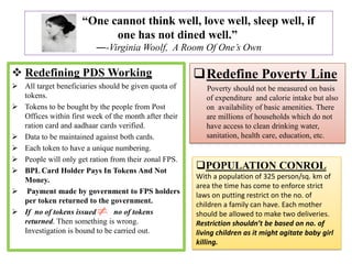 “One cannot think well, love well, sleep well, if
one has not dined well.”
―-Virginia Woolf, A Room Of One’s Own
 Redefining PDS Working
 All target beneficiaries should be given quota of
tokens.
 Tokens to be bought by the people from Post
Offices within first week of the month after their
ration card and aadhaar cards verified.
 Data to be maintained against both cards.
 Each token to have a unique numbering.
 People will only get ration from their zonal FPS.
 BPL Card Holder Pays In Tokens And Not
Money.
 Payment made by government to FPS holders
per token returned to the government.
 If no of tokens issued no of tokens
returned. Then something is wrong.
Investigation is bound to be carried out.
Redefine Poverty Line
Poverty should not be measured on basis
of expenditure and calorie intake but also
on availability of basic amenities. There
are millions of households which do not
have access to clean drinking water,
sanitation, health care, education, etc.
POPULATION CONROL
With a population of 325 person/sq. km of
area the time has come to enforce strict
laws on putting restrict on the no. of
children a family can have. Each mother
should be allowed to make two deliveries.
Restriction shouldn’t be based on no. of
living children as it might agitate baby girl
killing.
 