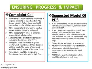 Complaint Cell
 Within the 48 hours of complaint made, a
surprise checking of report part of PDS
should happen. Failure to do so should
impose fine on the officials responsible.
 If this happens for the twice in a week, a
answer seeking notice to be issued.
 If this happens for 4 times in a month,
suspension of official guilty.
 States should be divided into zones and
each zone should have one FST**.
 All reports to be submitted in special
courts which would impart their decision
within a week. The judge of this court
would be a retd. Justice of Supreme Court.
 These courts would be temporary.
Decision can be challenged in High Court.
Suggested Model Of
PDS
 If the owner of FPS, refuses BPL card Holders
from accepting their tokens, Complaints can
be made to CC*.
 If for 1 month ration card Is not used, then
issuing a notice to card holder. If this
happens twice in a year, termination of the
card. However, the card can be re-made, only
after the beneficiary is ensured not to be
bogus.
 Proper storage techniques to be ensured.
 Adulteration matters to be reported to CC*.
 Whenever an official is found guilty
punishment to be carried as described
earlier.
 All FPS to be given limited ration, which
would be calculated in each zone.
ENSURING PROGRESS & IMPACT
*CC: Complaint Cell
**FST: Flying squad Team
 