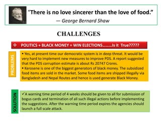 “There is no love sincerer than the love of food.”
― George Bernard Shaw
CHALLENGES
 POLITICS + BLACK MONEY = WIN ELECTIONS………Is it True?????
 Yes, at present time our democratic system is in deep threat. It would be
very hard to implement new measures to improve PDS. A report suggested
that the PDS corruption estimate is about Rs 20747 Crores.
 Kerosene is one of the biggest generators of black money. The subsidized
food items are sold in the market. Some food items are shipped illegally via
Bangladesh and Nepal Routes and hence is used generate Black Money.
PROBLEMS
SOLUTION
A warning time period of 4 weeks should be given to all for submission of
bogus cards and termination of all such illegal actions before implementing
the suggestions. After the warning time period expires the agencies should
launch a full scale attack.
 