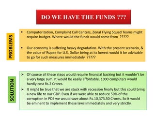 DO WE HAVE THE FUNDS ???
 Computerization, Complaint Call Centers, Zonal Flying Squad Teams might
require budget. Where would the funds would come from ?????
 Our economy is suffering heavy degradation. With the present scenario, &
the value of Rupee for U.S. Dollar being at its lowest would it be advisable
to go for such measures immediately ?????
 Of course all these steps would require financial backing but it wouldn’t be
a very large sum. It would be easily affordable. 1000 computers would
hardly cost Rs.2 Crores.
 It might be true that we are stuck with recession finally but this could bring
a new life to our GDP. Even if we were able to reduce 50% of the
corruption in PDS we would save about Rs.10,373.50 Crores. So it would
be eminent to implement these laws immediately and very strictly.
PROBLEMSSOLUTION
 