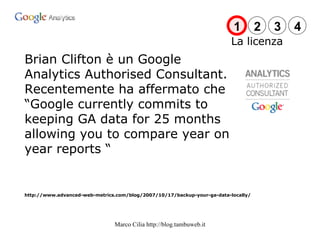 Brian Clifton è un Google Analytics Authorised Consultant. Recentemente ha affermato che “Google currently commits to keeping GA data for 25 months allowing you to compare year on year reports “ http://www.advanced-web-metrics.com/blog/2007/10/17/backup-your-ga-data-locally/ La licenza 