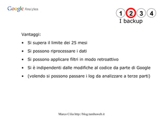 Vantaggi: Si supera il limite dei 25 mesi Si possono riprocessare i dati Si possono applicare filtri in modo retroattivo Si è indipendenti dalle modifiche al codice da parte di Google (volendo si possono passare i log da analizzare a terze parti) I backup 