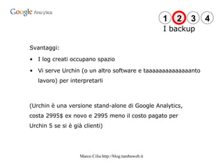 Svantaggi: I log creati occupano spazio Vi serve Urchin (o un altro software e taaaaaaaaaaaaaanto lavoro) per interpretarli (Urchin è una versione stand-alone di Google Analytics, costa 2995$ ex novo e 2995 meno il costo pagato per Urchin 5 se si è già clienti) I backup 