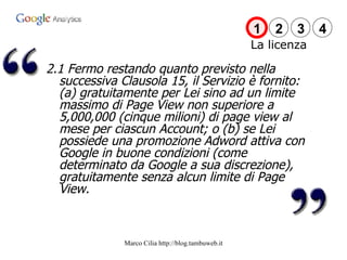 La licenza 2.1 Fermo restando quanto previsto nella successiva Clausola 15, il Servizio è fornito: (a) gratuitamente per Lei sino ad un limite massimo di Page View non superiore a 5,000,000 (cinque milioni) di page view al mese per ciascun Account; o (b) se Lei possiede una promozione Adword attiva con Google in buone condizioni (come determinato da Google a sua discrezione), gratuitamente senza alcun limite di Page View. 