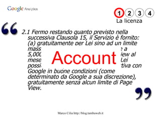 2.1 Fermo restando quanto previsto nella successiva Clausola 15, il Servizio è fornito: (a) gratuitamente per Lei sino ad un limite massimo di Page View non superiore a 5,000,000 (cinque milioni) di page view al mese per ciascun Account; o (b) se Lei possiede una promozione Adword attiva con Google in buone condizioni (come determinato da Google a sua discrezione), gratuitamente senza alcun limite di Page View. Account La licenza 