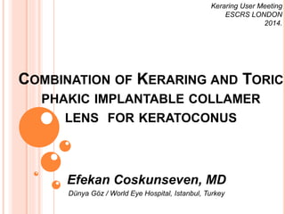 Keraring User Meeting 
ESCRS LONDON 
COMBINATION OF KERARING AND TORIC 
PHAKIC IMPLANTABLE COLLAMER 
LENS FOR KERATOCONUS 
Efekan Coskunseven, MD 
Dünya Göz / World Eye Hospital, Istanbul, Turkey 
2014. 
 
