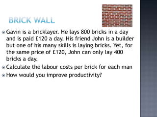  Gavin  is a bricklayer. He lays 800 bricks in a day
  and is paid £120 a day. His friend John is a builder
  but one of his many skills is laying bricks. Yet, for
  the same price of £120, John can only lay 400
  bricks a day.
 Calculate the labour costs per brick for each man
 How would you improve productivity?
 