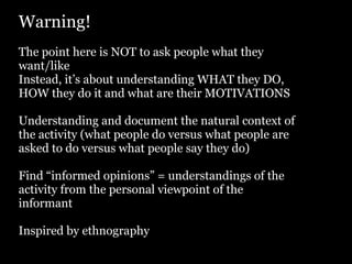 Warning!
The point here is NOT to ask people what they
want/like
Instead, it’s about understanding WHAT they DO,
HOW they do it and what are their MOTIVATIONS

Understanding and document the natural context of
the activity (what people do versus what people are
asked to do versus what people say they do)

Find “informed opinions” = understandings of the
activity from the personal viewpoint of the
informant

Inspired by ethnography
 