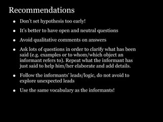 Recommendations
•   Don’t set hypothesis too early!

•   It’s better to have open and neutral questions

•   Avoid qualitative comments on answers

•   Ask lots of questions in order to clarify what has been
    said (e.g. examples or to whom/which object an
    informant refers to). Repeat what the informant has
    just said to help him/her elaborate and add details.

•   Follow the informants’ leads/logic, do not avoid to
    explore unexpected leads

•   Use the same vocabulary as the informants!
 